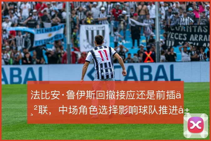 法比安·鲁伊斯回撤接应还是前插串联,中场角色选择影响球队推进层次