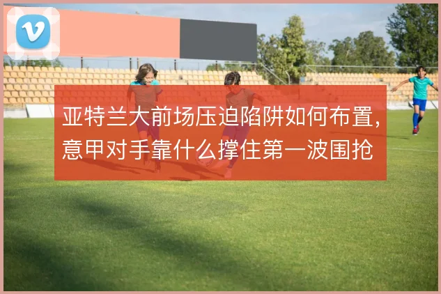 亚特兰大前场压迫陷阱如何布置,意甲对手靠什么撑住第一波围抢