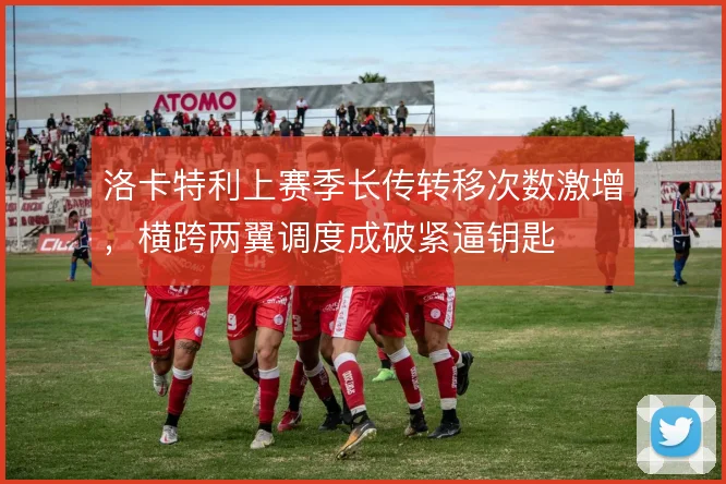 洛卡特利上赛季长传转移次数激增，横跨两翼调度成破紧逼钥匙