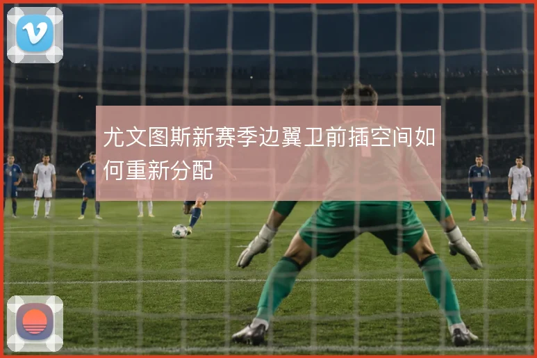 尤文图斯新赛季边翼卫前插空间如何重新分配
