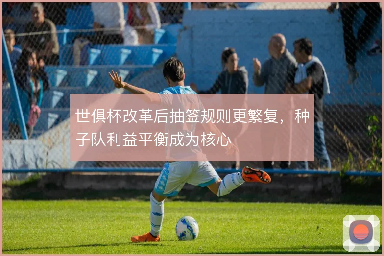世俱杯改革后抽签规则更繁复,种子队利益平衡成为核心
