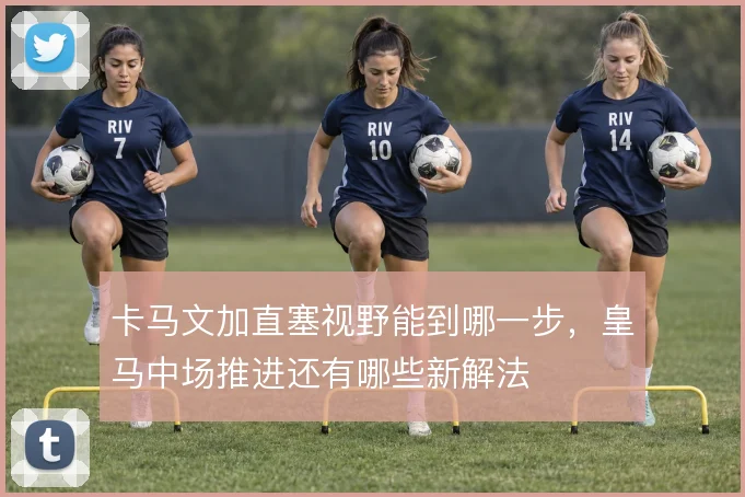 卡马文加直塞视野能到哪一步，皇马中场推进还有哪些新解法