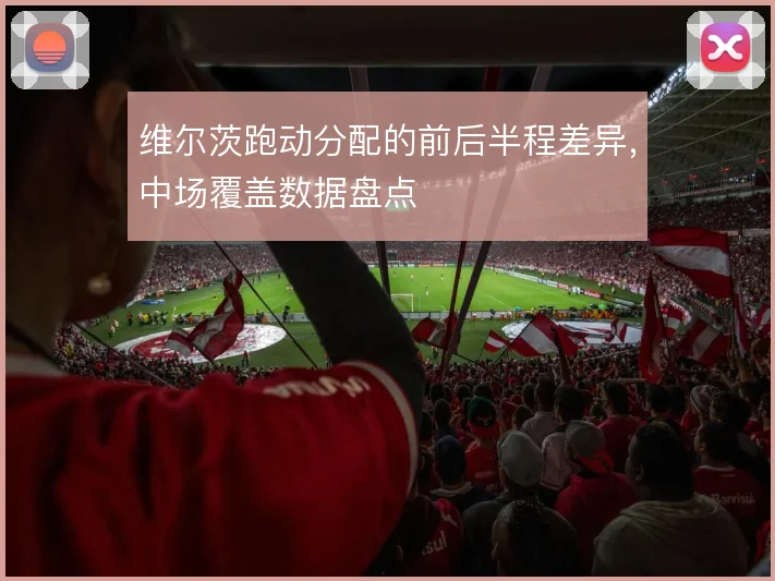 维尔茨跑动分配的前后半程差异,中场覆盖数据盘点