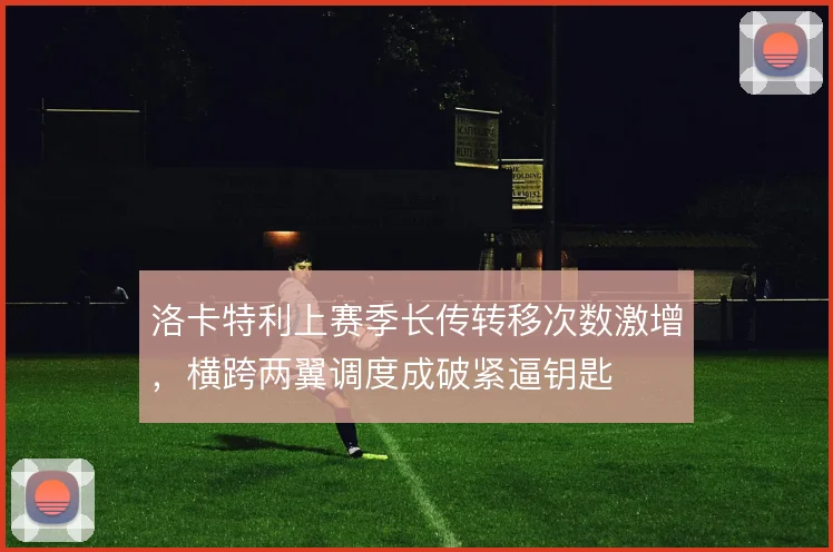 洛卡特利上赛季长传转移次数激增，横跨两翼调度成破紧逼钥匙