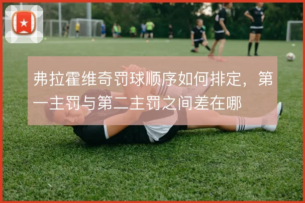弗拉霍维奇罚球顺序如何排定,第一主罚与第二主罚之间差在哪