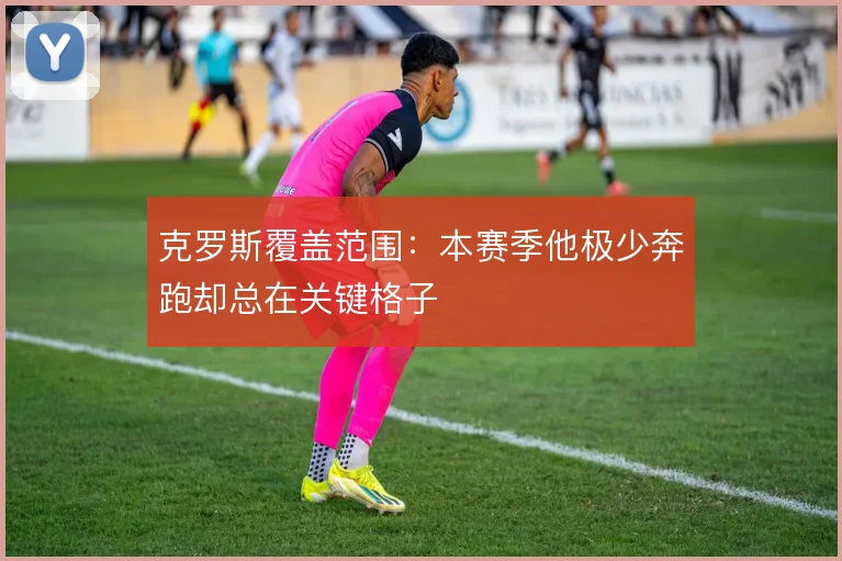 克罗斯覆盖范围：本赛季他极少奔跑却总在关键格子