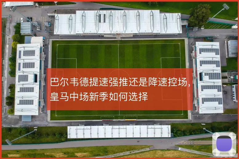 巴尔韦德提速强推还是降速控场,皇马中场新季如何选择