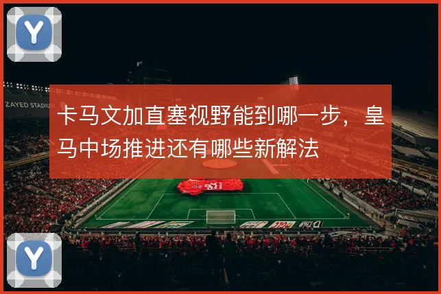 卡马文加直塞视野能到哪一步,皇马中场推进还有哪些新解法