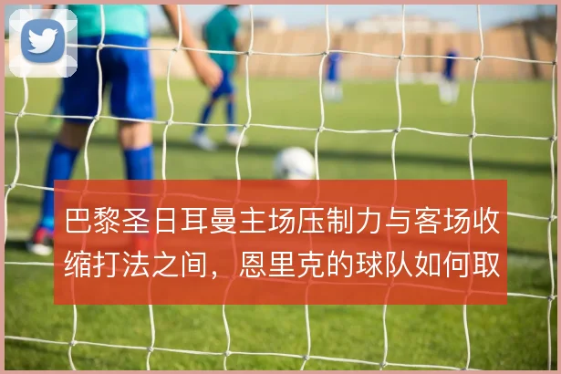 巴黎圣日耳曼主场压制力与客场收缩打法之间,恩里克的球队如何取舍