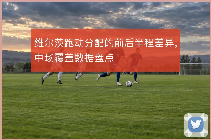 维尔茨跑动分配的前后半程差异,中场覆盖数据盘点