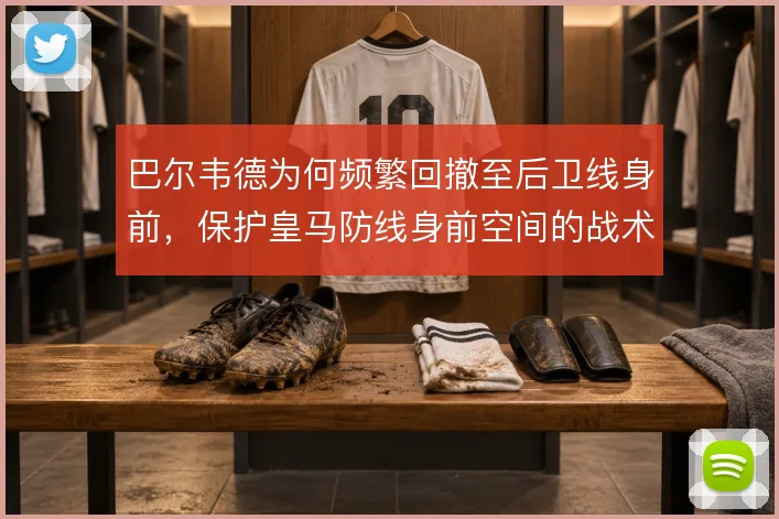 巴尔韦德为何频繁回撤至后卫线身前，保护皇马防线身前空间的战术动机