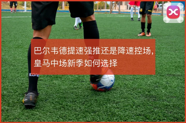 巴尔韦德提速强推还是降速控场,皇马中场新季如何选择