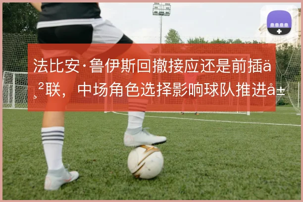 法比安·鲁伊斯回撤接应还是前插串联,中场角色选择影响球队推进层次