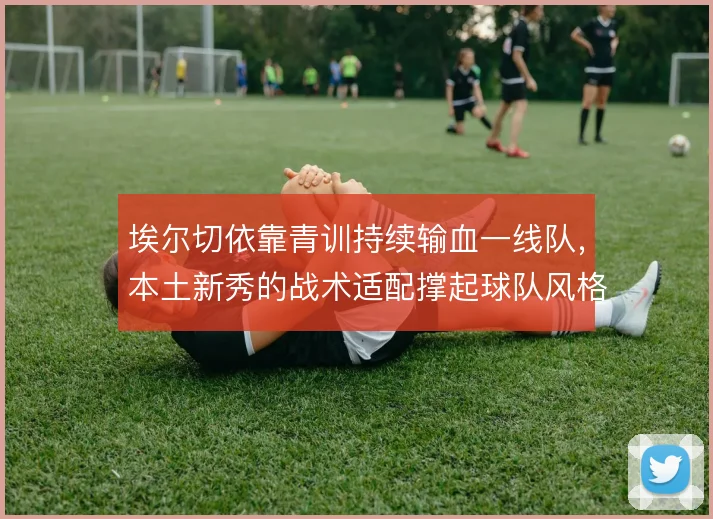 埃尔切依靠青训持续输血一线队,本土新秀的战术适配撑起球队风格