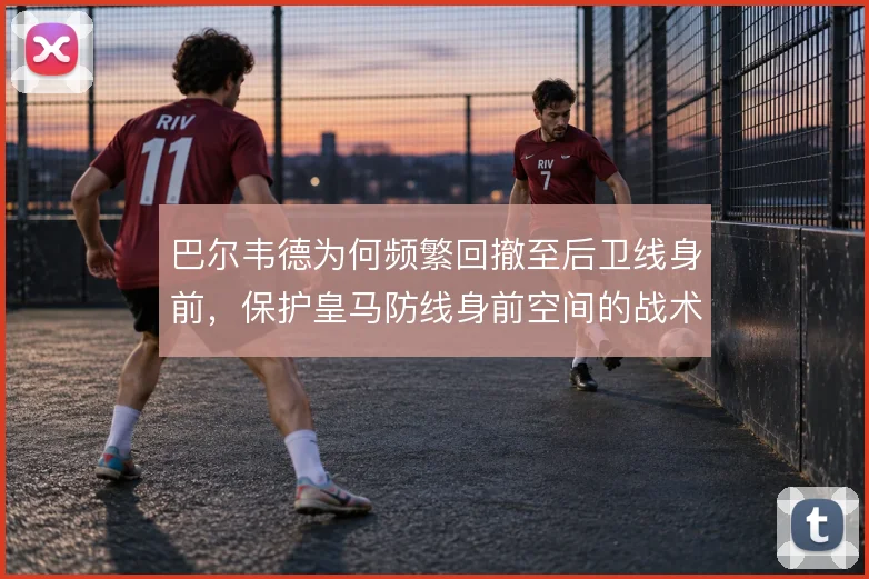 巴尔韦德为何频繁回撤至后卫线身前，保护皇马防线身前空间的战术动机