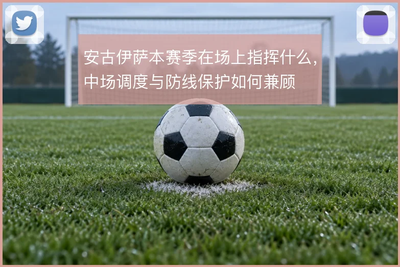安古伊萨本赛季在场上指挥什么,中场调度与防线保护如何兼顾