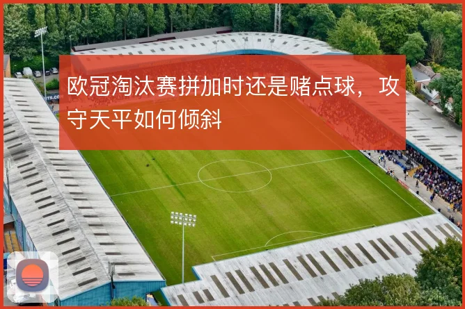 欧冠淘汰赛拼加时还是赌点球,攻守天平如何倾斜