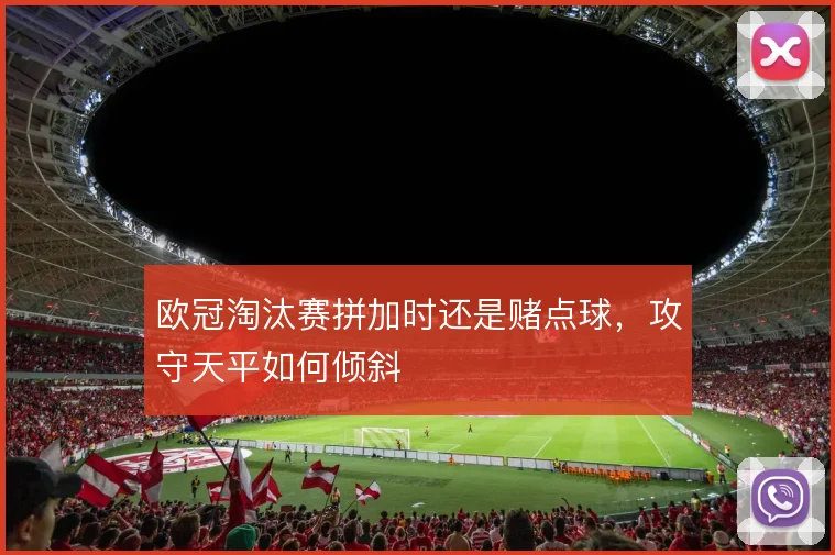 欧冠淘汰赛拼加时还是赌点球,攻守天平如何倾斜