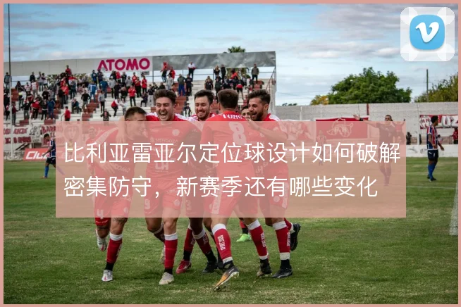 比利亚雷亚尔定位球设计如何破解密集防守，新赛季还有哪些变化