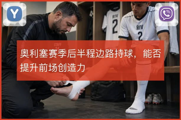 奥利塞赛季后半程边路持球,能否提升前场创造力